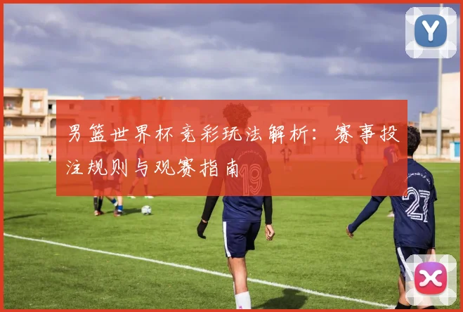 男篮世界杯竞彩玩法解析：赛事投注规则与观赛指南