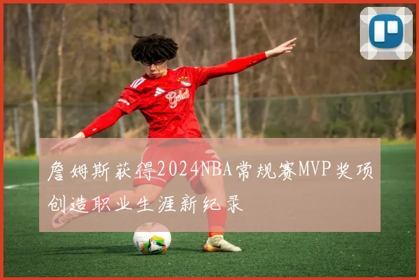 詹姆斯获得2024NBA常规赛MVP奖项创造职业生涯新纪录