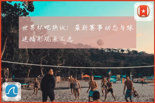 世界杯吧热议:最新赛事动态与球迷精彩观点汇总