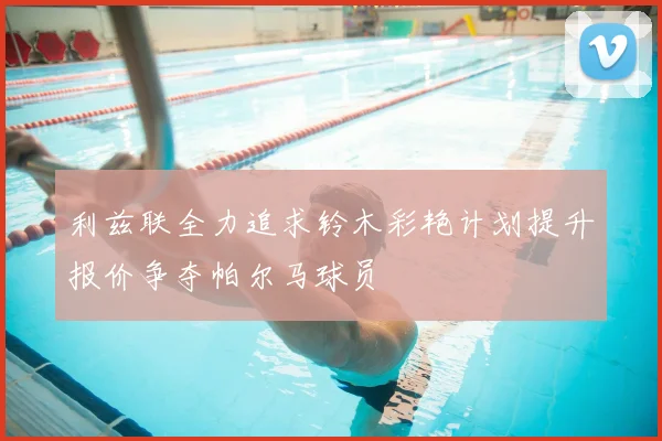 利兹联全力追求铃木彩艳计划提升报价争夺帕尔马球员