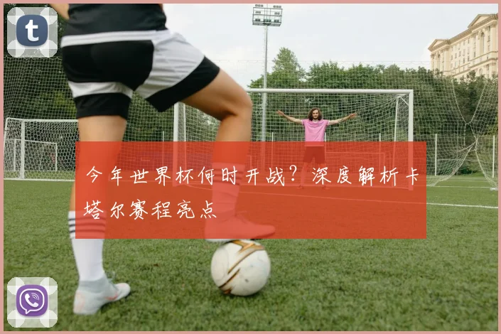 今年世界杯何时开战？深度解析卡塔尔赛程亮点