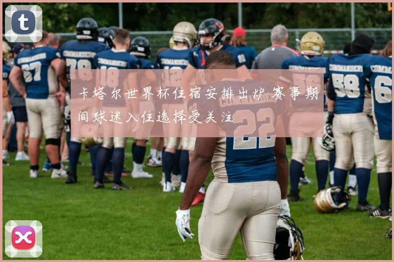 卡塔尔世界杯住宿安排出炉 赛事期间球迷入住选择受关注