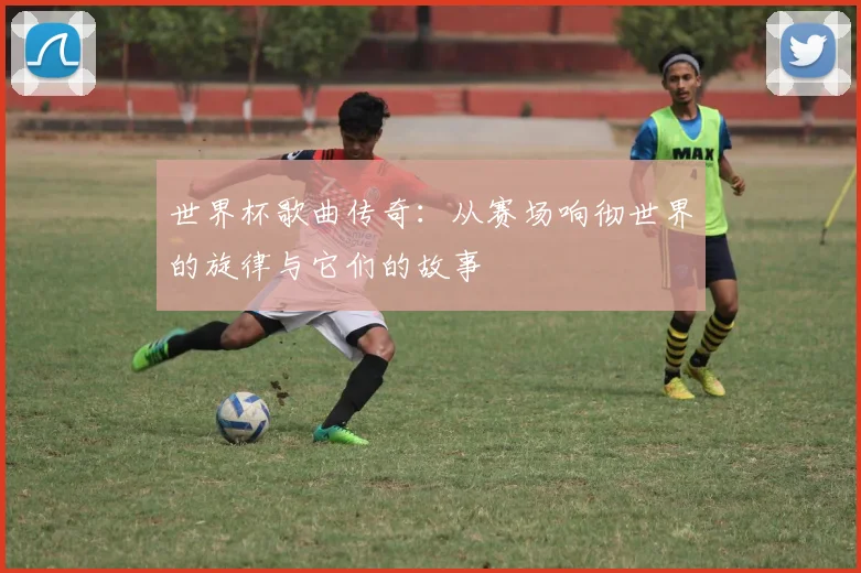 世界杯歌曲传奇：从赛场响彻世界的旋律与它们的故事