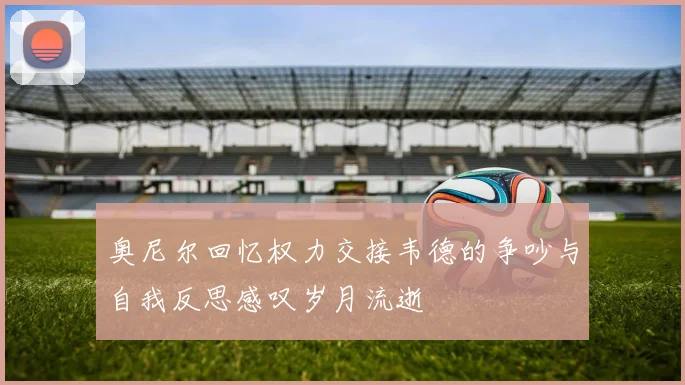 奥尼尔回忆权力交接韦德的争吵与自我反思感叹岁月流逝